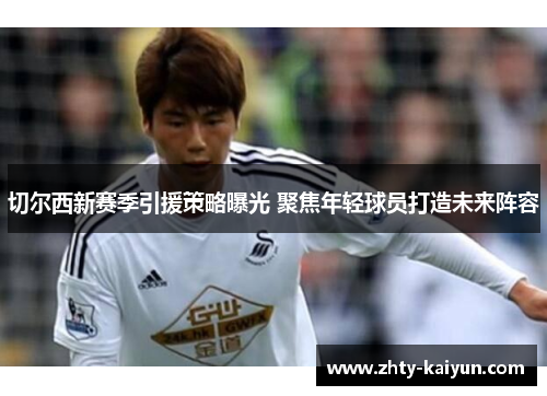 切尔西新赛季引援策略曝光 聚焦年轻球员打造未来阵容